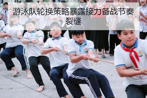 游泳队轮换策略暴露接力备战节奏裂缝